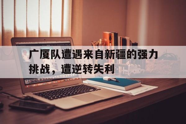 广厦队遭遇来自新疆的强力挑战，遭逆转失利