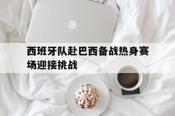 西班牙队赴巴西备战热身赛场迎接挑战